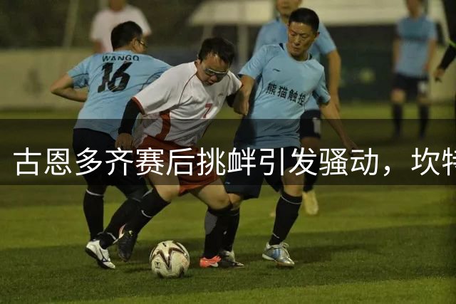 古恩多齐赛后挑衅引发骚动，坎特谈马赛背景影响