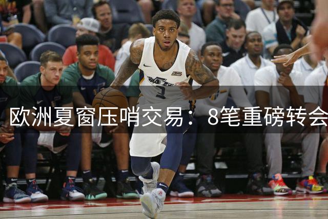 欧洲夏窗压哨交易：8笔重磅转会引爆最后24小时